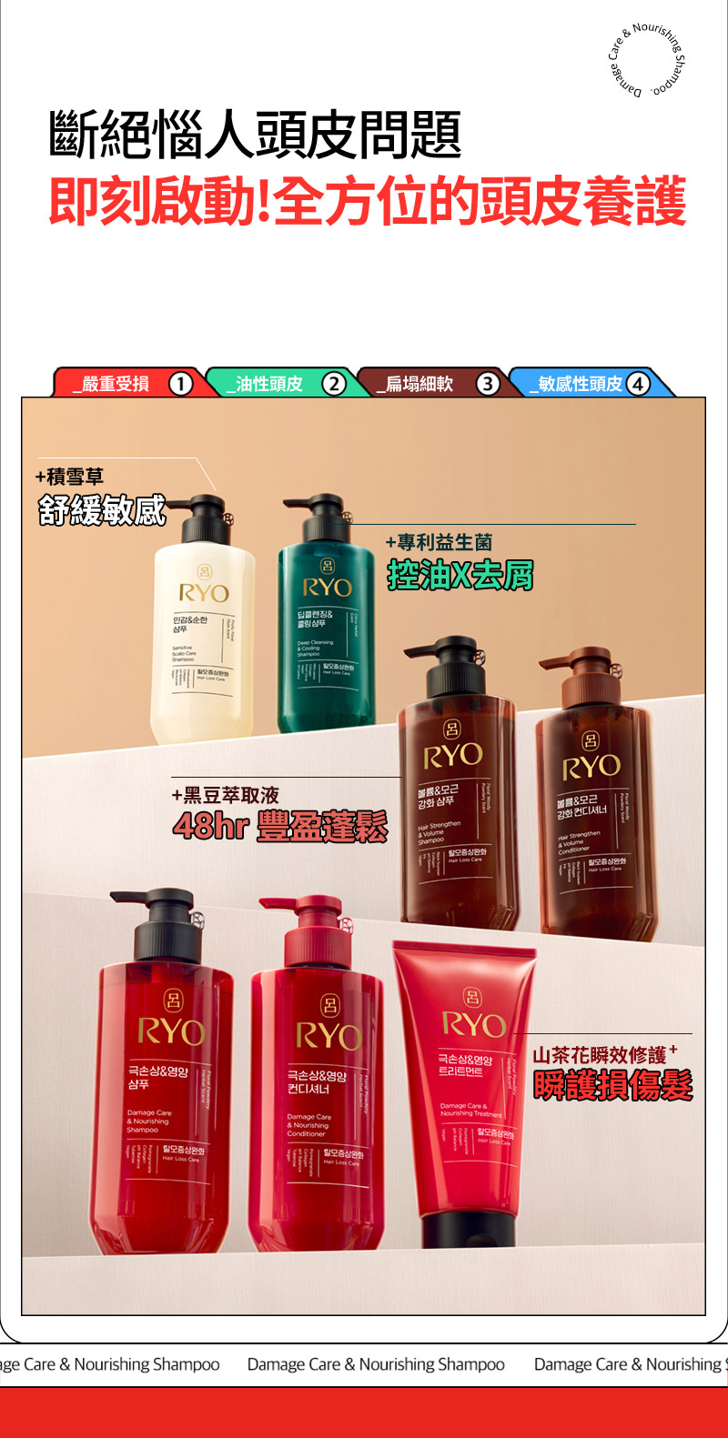 RYO,Taiwan,<p></p>,斷絕惱人頭皮問題, 即刻啟動!全方位的頭皮養護,   _嚴重受損 1, _油性頭皮 2, _扁塌細軟 3, _敏感性頭皮 4,   +積雪草, 舒緩敏感,   +專利益生菌, 控油X去屑,   +黑豆萃取液, 48hr 豐盈蓬鬆*,   山茶花瞬效修護, 瞬護損傷髮