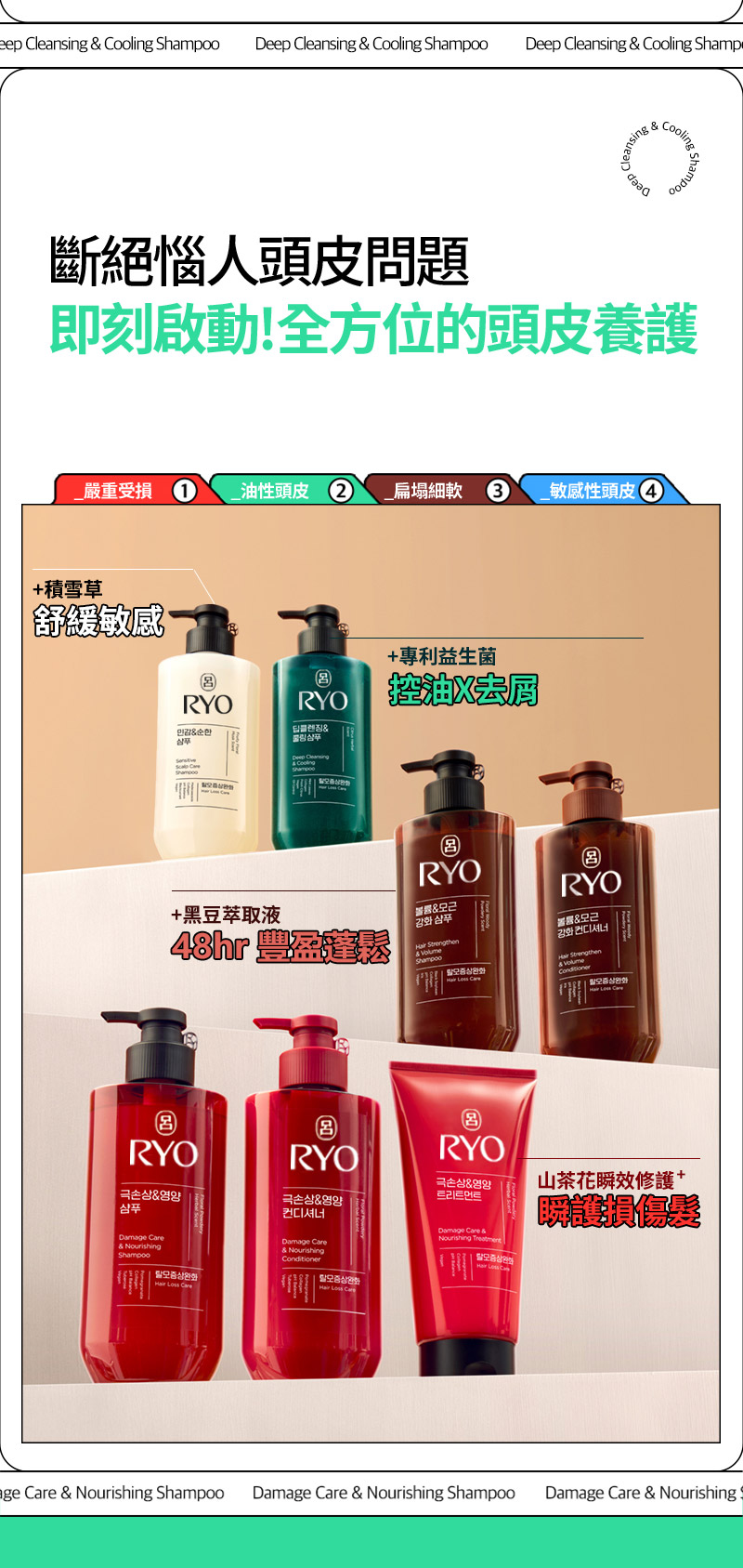 RYO,Taiwan,<p></p>,斷絕惱人頭皮問題, 即刻啟動!全方位的頭皮養護,   _嚴重受損 1, _油性頭皮 2, _扁塌細軟 3, _敏感性頭皮 4,   +積雪草, 舒緩敏感,   +專利益生菌, 控油X去屑 ,  +黑豆萃取液, 48hr 豐盈蓬鬆*,   山茶花瞬效修護 + 瞬護損傷髮