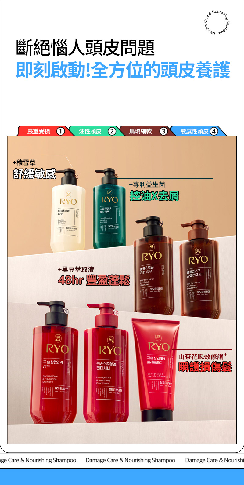 RYO,Taiwan,<p></p>,斷絕惱人頭皮問題, 即刻啟動!全方位的頭皮養護,  _嚴重受損 1, _油性頭皮 2, _扁塌細軟 3, _敏感性頭皮 4,   +積雪草, 舒緩敏感,   +專利益生菌, 控油X去屑,   +黑豆萃取液, 48hr 豐盈蓬鬆*,   山茶花瞬效修護, 瞬護損傷髮