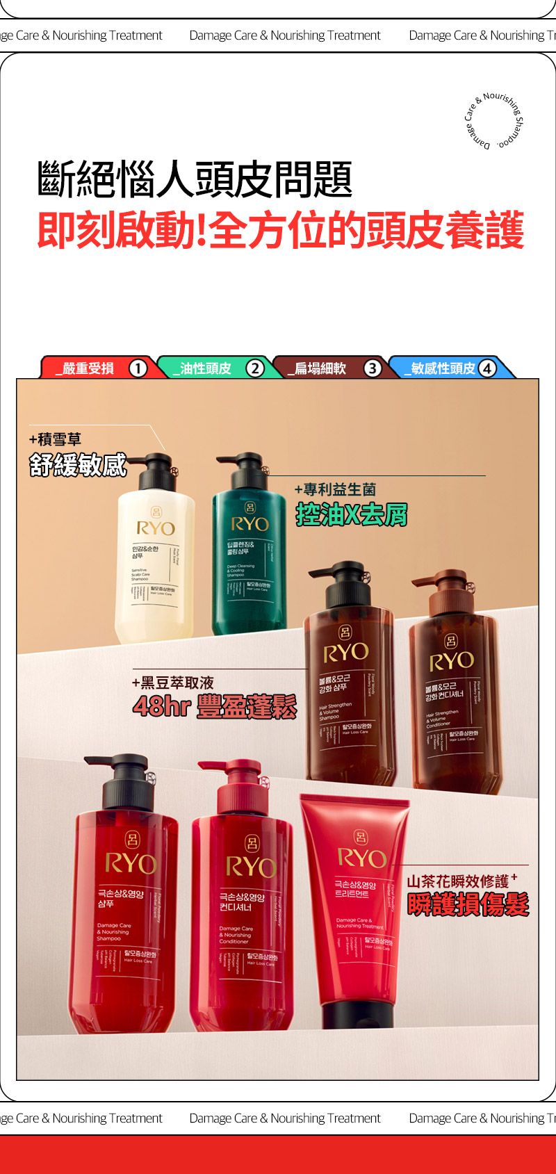 RYO,Taiwan,<p></p>,斷絕惱人頭皮問題, 即刻啟動!全方位的頭皮養護,  _嚴重受損 1, _油性頭皮 2, _扁塌細軟 3, _敏感性頭皮 4,   +積雪草, 舒緩敏感,   +專利益生菌, 控油X去屑,   +黑豆萃取液, 48hr 豐盈蓬鬆*