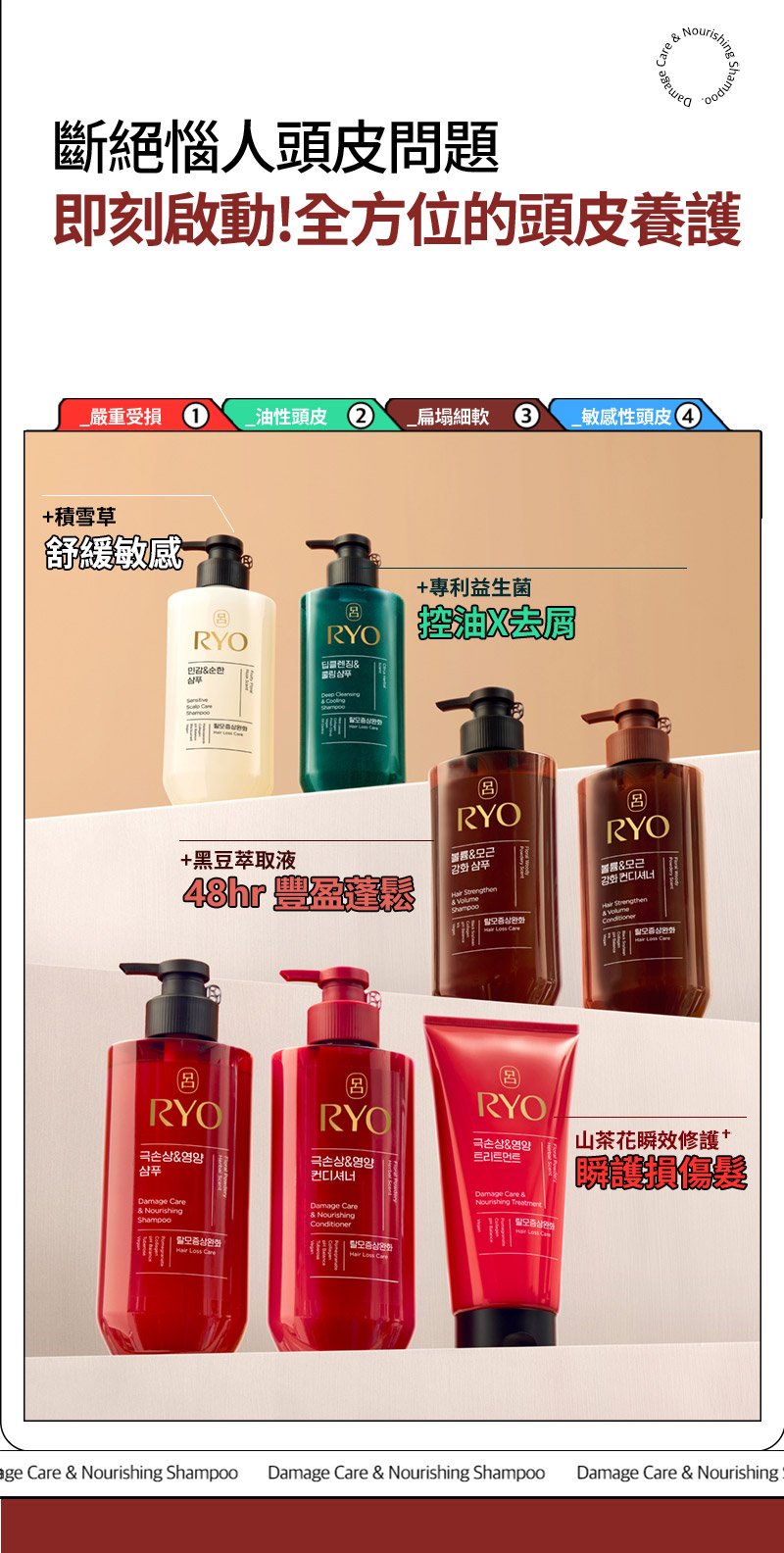 RYO,Taiwan,<p></p>,斷絕惱人頭皮問題, 即刻啟動!全方位的頭皮養護,   _嚴重受損 1, _油性頭皮 2, _扁塌細軟 3, _敏感性頭皮 4,   +積雪草, 舒緩敏感,   +專利益生菌, 控油X去屑,   +黑豆萃取液, 48hr 豐盈蓬鬆*,   山茶花瞬效修護 +, 瞬護損傷髮